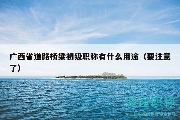 廣西省道路橋梁初級(jí)職稱有什么用途（要注意了）