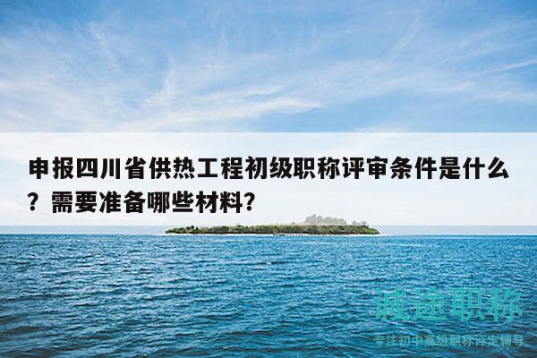 申報(bào)四川省供熱工程初級(jí)職稱評(píng)審條件是什么？需要準(zhǔn)備哪些材料？