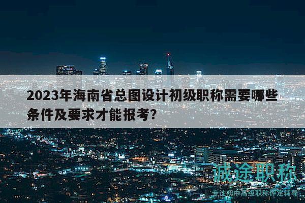 2023年海南省總圖設(shè)計初級職稱需要哪些條件及要求才能報考？