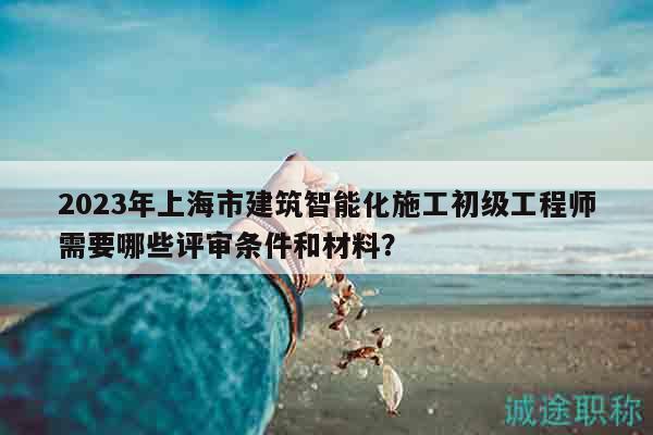 2023年上海市建筑智能化施工初級(jí)工程師需要哪些評(píng)審條件和材料？