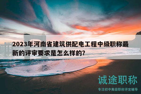 2023年河南省建筑供配電工程中級(jí)職稱最新的評(píng)審要求是怎么樣的？