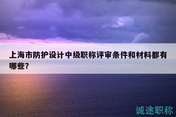 上海市防護設計中級職稱評審條件和材料都有哪些？