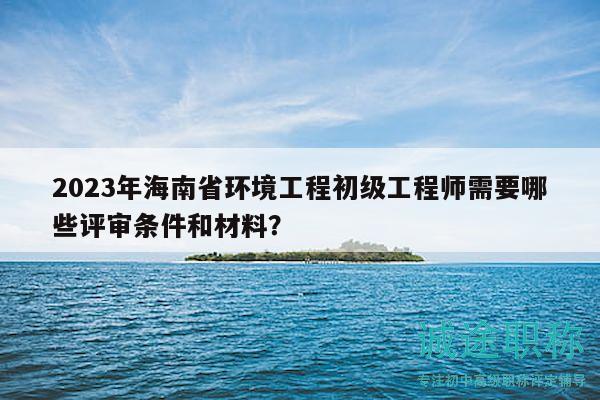 2023年海南省環(huán)境工程初級(jí)工程師需要哪些評(píng)審條件和材料？