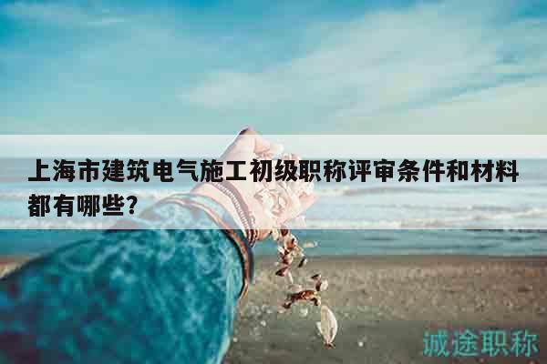 上海市建筑電氣施工初級職稱評審條件和材料都有哪些？