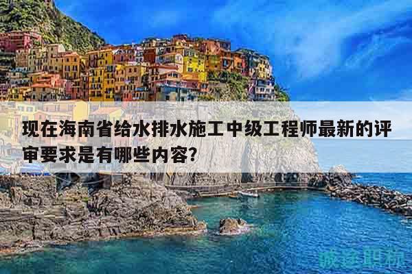 現(xiàn)在海南省給水排水施工中級工程師最新的評審要求是有哪些內(nèi)容？