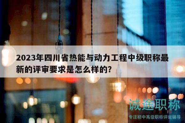 2023年四川省熱能與動(dòng)力工程中級(jí)職稱最新的評(píng)審要求是怎么樣的？