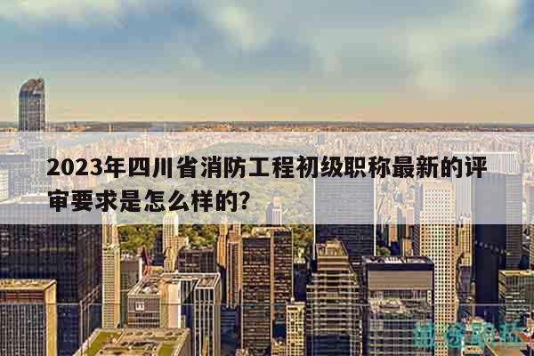 2023年四川省消防工程初級(jí)職稱最新的評(píng)審要求是怎么樣的？