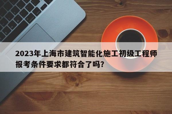 2023年上海市建筑智能化施工初級(jí)工程師報(bào)考條件要求都符合了嗎？