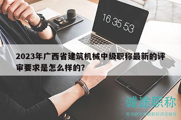 2023年廣西省建筑機(jī)械中級(jí)職稱(chēng)最新的評(píng)審要求是怎么樣的？
