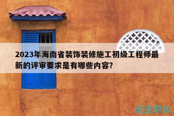 2023年海南省裝飾裝修施工初級工程師最新的評審要求是有哪些內(nèi)容？