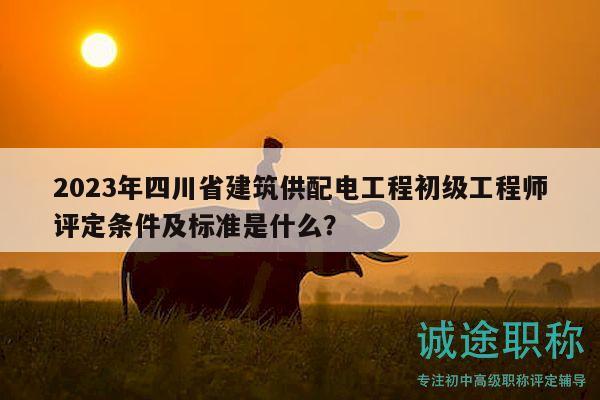 2023年四川省建筑供配電工程初級工程師評定條件及標準是什么？