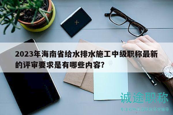 2023年海南省給水排水施工中級職稱最新的評審要求是有哪些內容？