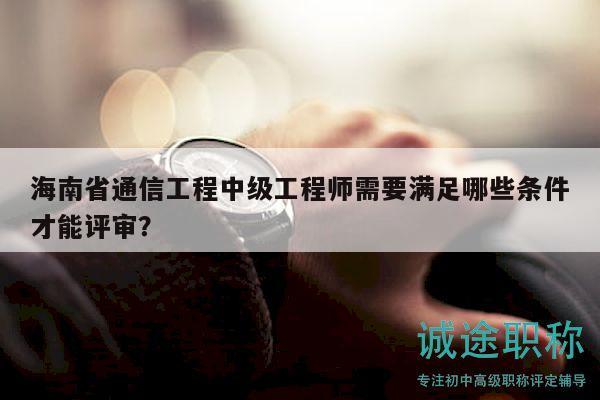 海南省通信工程中級工程師需要滿足哪些條件才能評審？