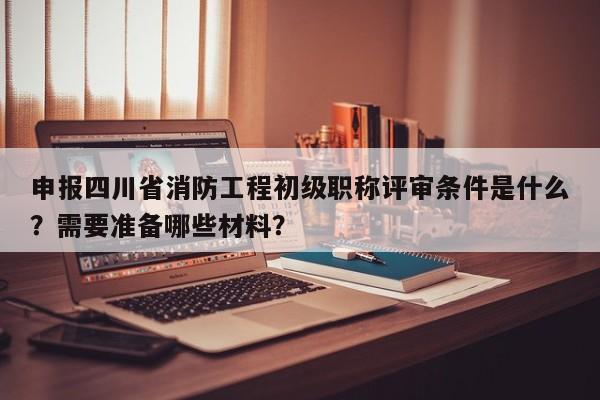 申報(bào)四川省消防工程初級(jí)職稱評(píng)審條件是什么？需要準(zhǔn)備哪些材料？