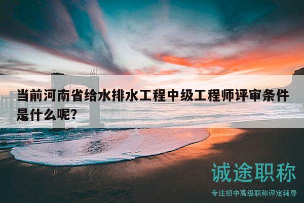當前河南省給水排水工程中級工程師評審條件是什么呢？
