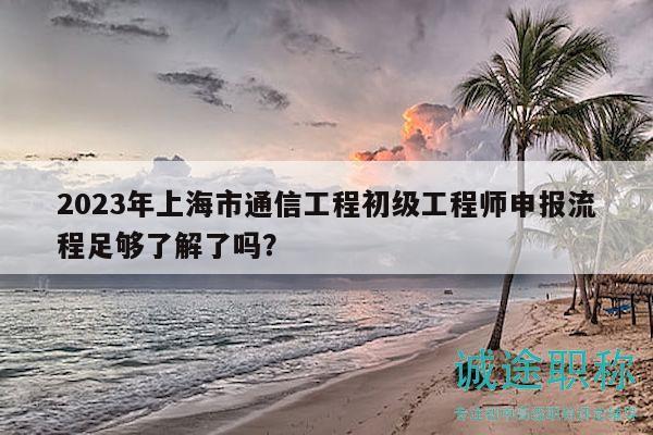 2023年上海市通信工程初級工程師申報流程足夠了解了嗎？