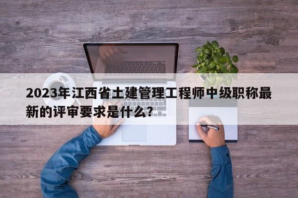 2023年江西省土建管理工程師中級(jí)職稱最新的評(píng)審要求是什么？