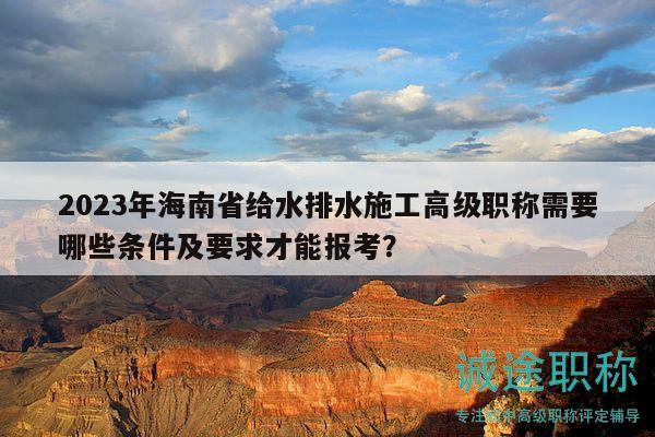 2023年海南省給水排水施工高級職稱需要哪些條件及要求才能報考？