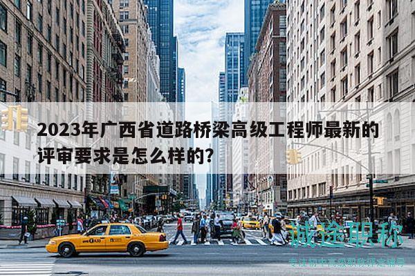 2023年廣西省道路橋梁高級(jí)工程師最新的評(píng)審要求是怎么樣的？