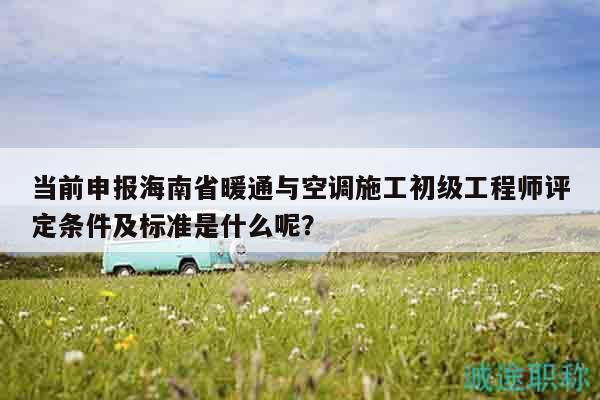 當(dāng)前申報(bào)海南省暖通與空調(diào)施工初級(jí)工程師評(píng)定條件及標(biāo)準(zhǔn)是什么呢？