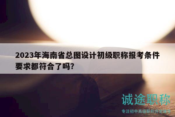 2023年海南省總圖設(shè)計(jì)初級(jí)職稱報(bào)考條件要求都符合了嗎？