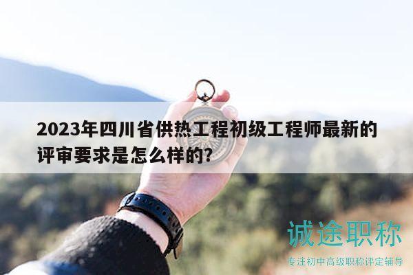 2023年四川省供熱工程初級(jí)工程師最新的評(píng)審要求是怎么樣的？