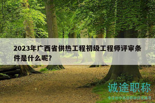 2023年廣西省供熱工程初級工程師評審條件是什么呢？