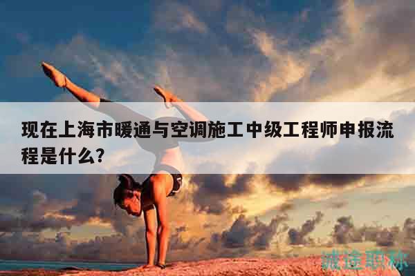 現(xiàn)在上海市暖通與空調(diào)施工中級(jí)工程師申報(bào)流程是什么？