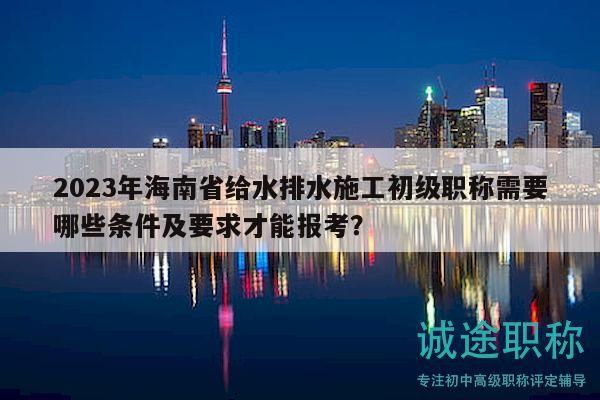 2023年海南省給水排水施工初級職稱需要哪些條件及要求才能報考？