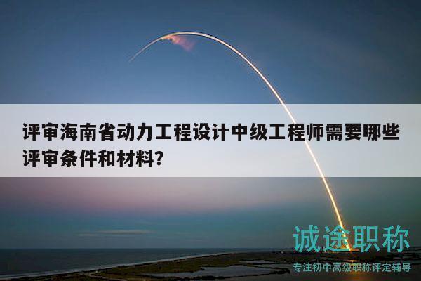 評審海南省動力工程設計中級工程師需要哪些評審條件和材料？