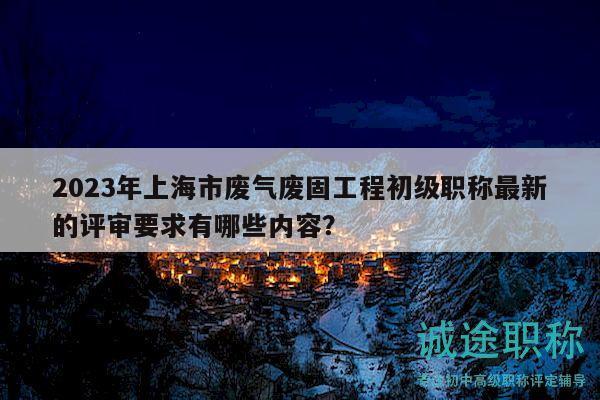 2023年上海市廢氣廢固工程初級職稱最新的評審要求有哪些內容？
