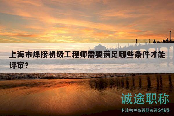 上海市焊接初級(jí)工程師需要滿足哪些條件才能評(píng)審？