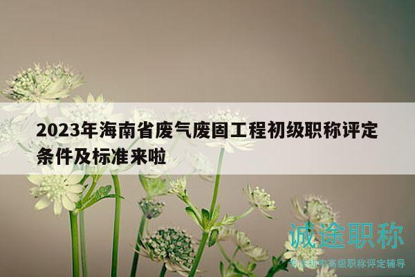 2023年海南省廢氣廢固工程初級(jí)職稱(chēng)評(píng)定條件及標(biāo)準(zhǔn)來(lái)啦