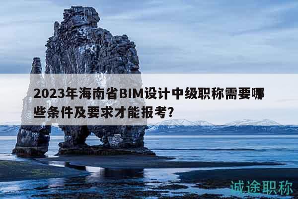 2023年海南省BIM設(shè)計中級職稱需要哪些條件及要求才能報考？
