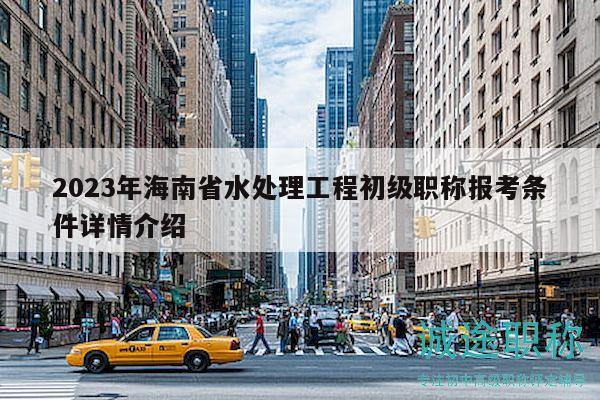 2023年海南省水處理工程初級職稱報考條件詳情介紹
