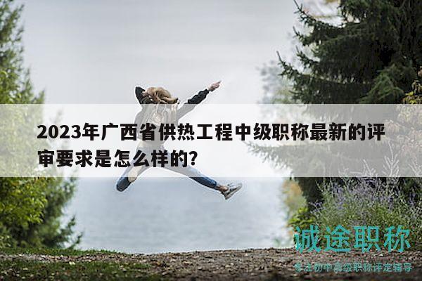 2023年廣西省供熱工程中級職稱最新的評審要求是怎么樣的？