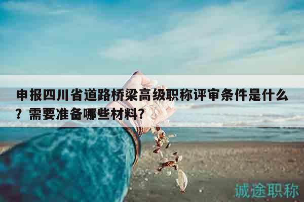 申報四川省道路橋梁高級職稱評審條件是什么？需要準備哪些材料？
