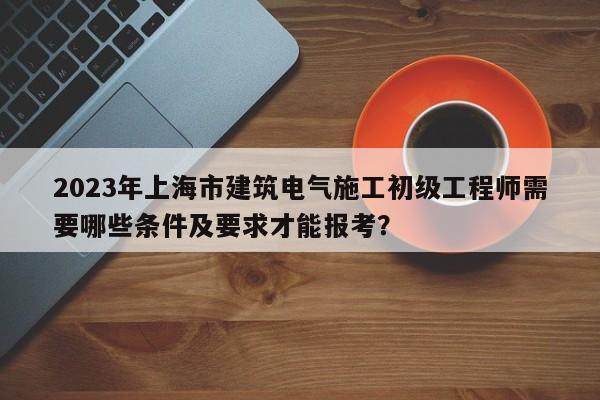 2023年上海市建筑電氣施工初級(jí)工程師需要哪些條件及要求才能報(bào)考？