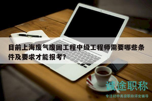 目前上海廢氣廢固工程中級工程師需要哪些條件及要求才能報考？