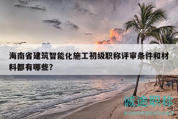 海南省建筑智能化施工初級職稱評審條件和材料都有哪些？