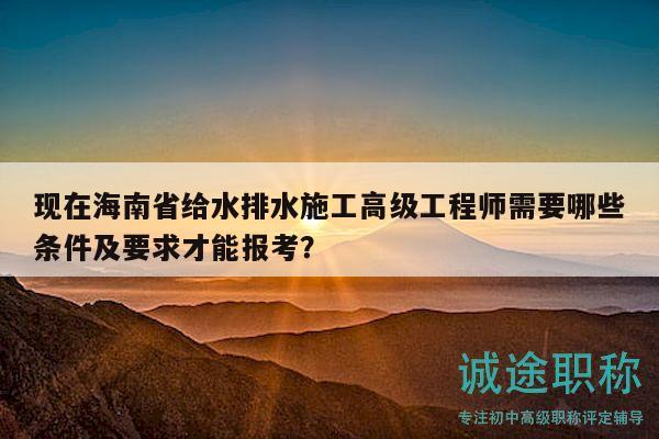 現(xiàn)在海南省給水排水施工高級工程師需要哪些條件及要求才能報考？