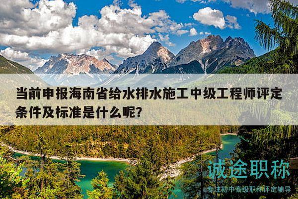 當前申報海南省給水排水施工中級工程師評定條件及標準是什么呢？