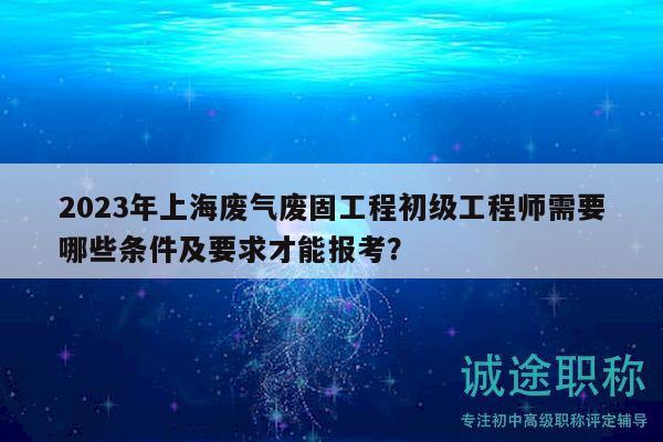 2023年上海廢氣廢固工程初級工程師需要哪些條件及要求才能報考？