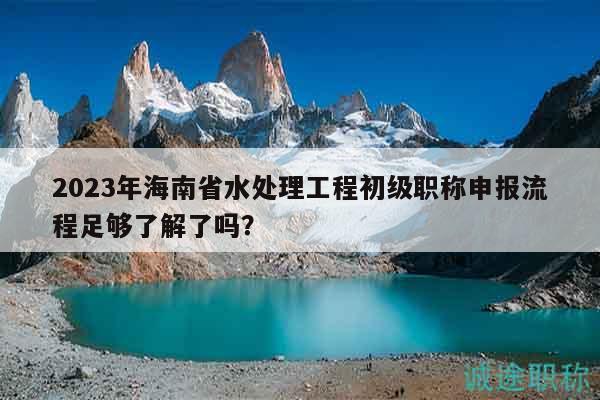 2023年海南省水處理工程初級職稱申報流程足夠了解了嗎？