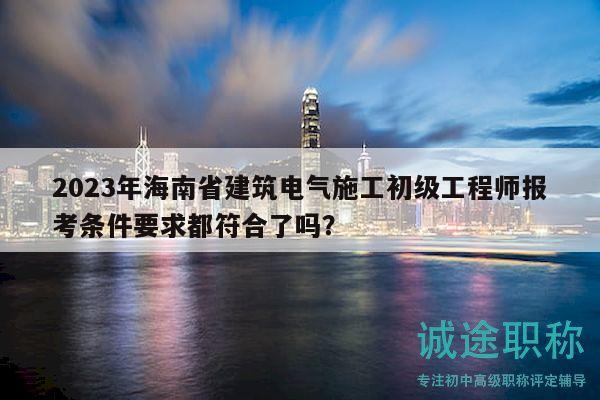 2023年海南省建筑電氣施工初級工程師報考條件要求都符合了嗎？