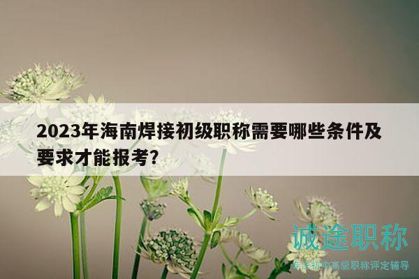2023年海南焊接初級職稱需要哪些條件及要求才能報考？