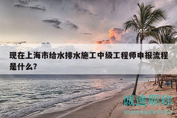 現(xiàn)在上海市給水排水施工中級(jí)工程師申報(bào)流程是什么？