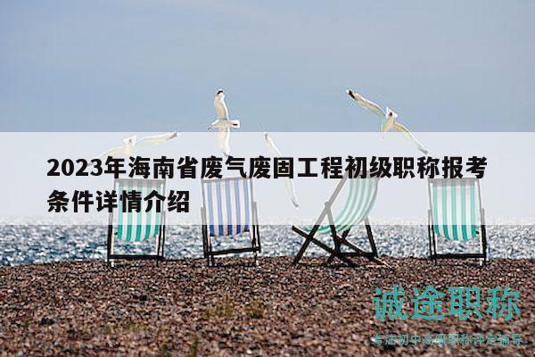 2023年海南省廢氣廢固工程初級職稱報考條件詳情介紹