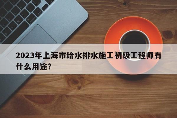 2023年上海市給水排水施工初級(jí)工程師有什么用途？