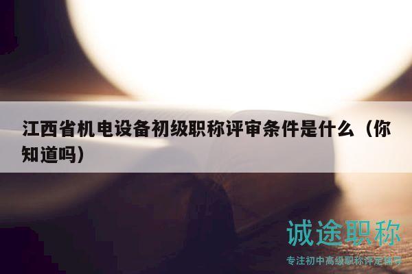 江西省機電設備初級職稱評審條件是什么（你知道嗎）